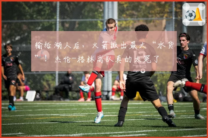 输给湖人后，火箭揪出最大“水货”！杰伦-格林离队真的太冤了