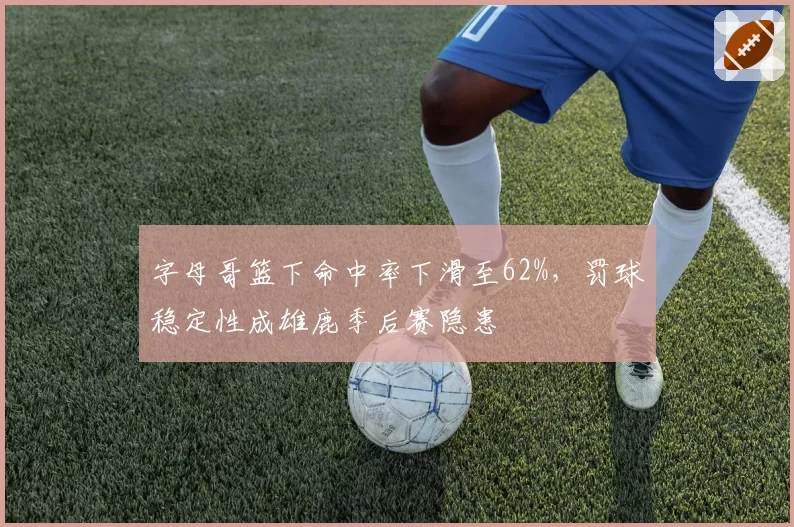 字母哥篮下命中率下滑至62%,罚球稳定性成雄鹿季后赛隐患