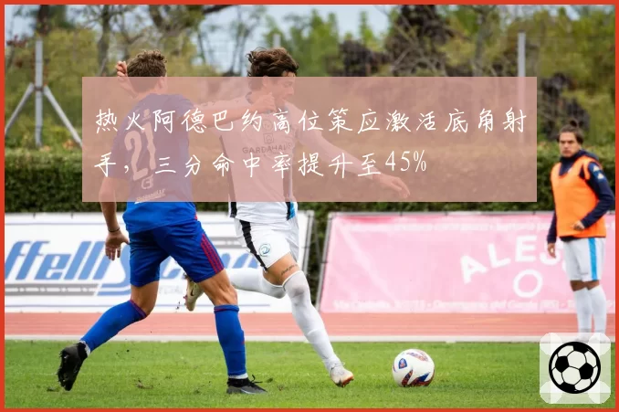 热火阿德巴约高位策应激活底角射手,三分命中率提升至45%