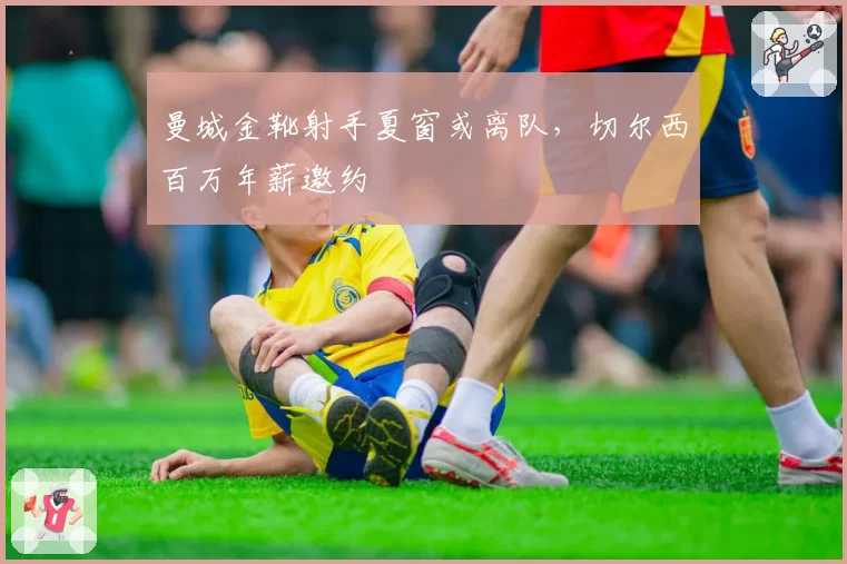 曼城金靴射手夏窗或离队，切尔西百万年薪邀约
