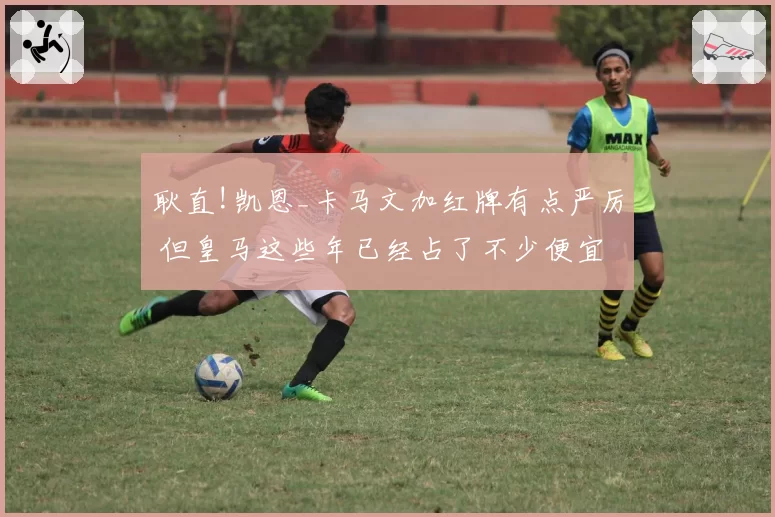 耿直!凯恩_卡马文加红牌有点严厉 但皇马这些年已经占了不少便宜