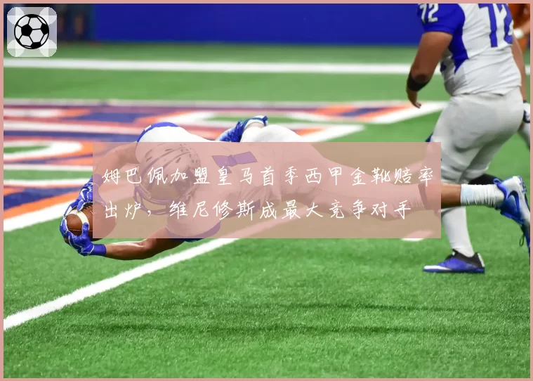 姆巴佩加盟皇马首季西甲金靴赔率出炉，维尼修斯成最大竞争对手