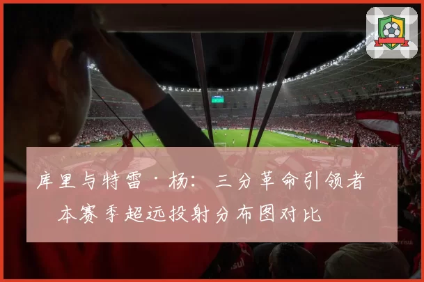 库里与特雷·杨：三分革命引领者，本赛季超远投射分布图对比