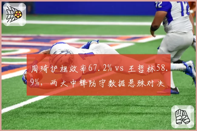 周琦护框效率67.2% vs 王哲林58.9%，两大中锋防守数据悬殊对决