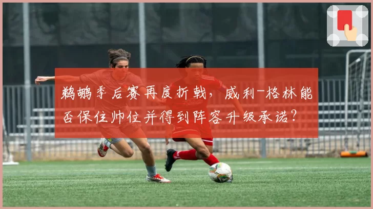 鹈鹕季后赛再度折戟，威利-格林能否保住帅位并得到阵容升级承诺？