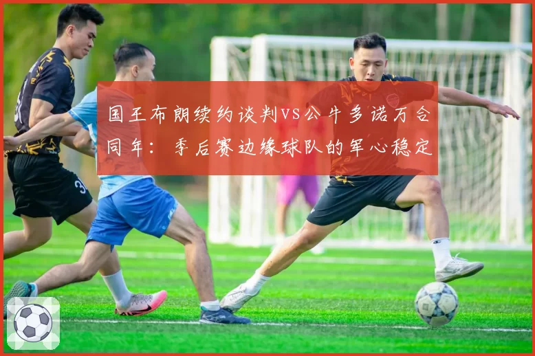 国王布朗续约谈判vs公牛多诺万合同年：季后赛边缘球队的军心稳定术