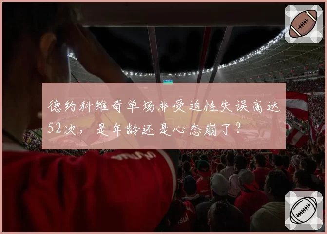 德约科维奇单场非受迫性失误高达52次，是年龄还是心态崩了？