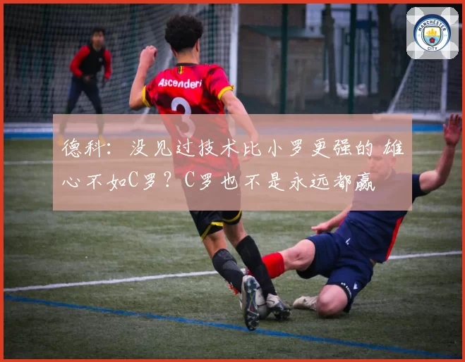 德科：没见过技术比小罗更强的 雄心不如C罗？C罗也不是永远都赢
