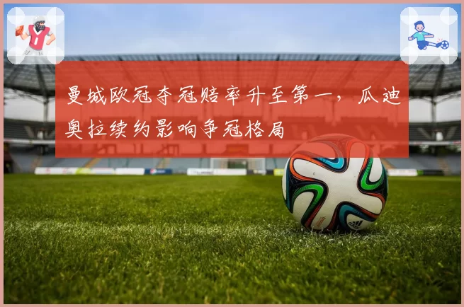 曼城欧冠夺冠赔率升至第一,瓜迪奥拉续约影响争冠格局