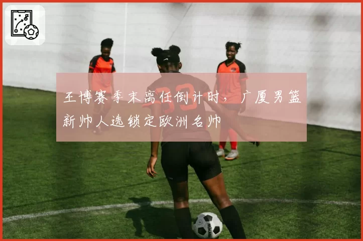 王博赛季末离任倒计时,广厦男篮新帅人选锁定欧洲名帅