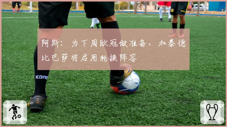 阿斯：为下周欧冠做准备，加泰德比巴萨将启用轮换阵容