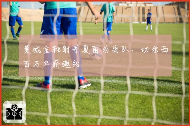 曼城金靴射手夏窗或离队，切尔西百万年薪邀约