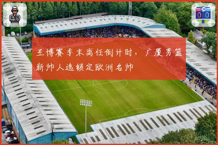 王博赛季末离任倒计时,广厦男篮新帅人选锁定欧洲名帅