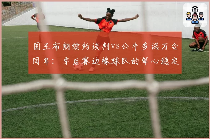 国王布朗续约谈判vs公牛多诺万合同年：季后赛边缘球队的军心稳定术