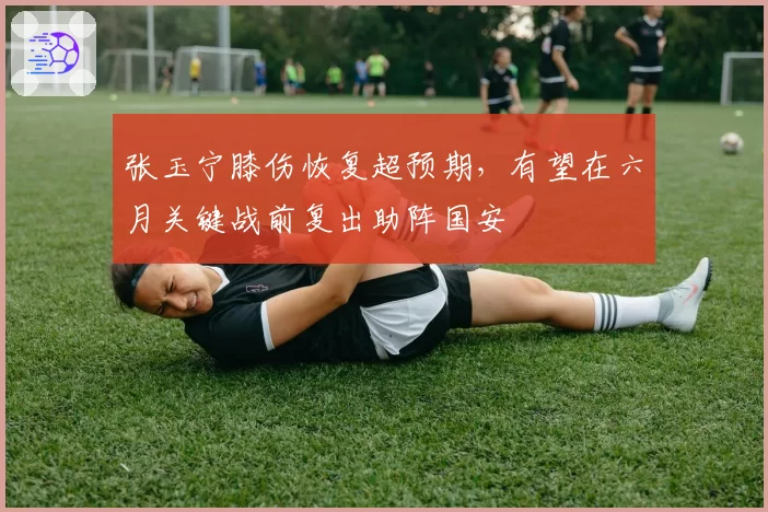 张玉宁膝伤恢复超预期，有望在六月关键战前复出助阵国安
