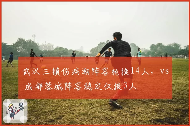 武汉三镇伤病潮阵容轮换14人，vs 成都蓉城阵容稳定仅换3人