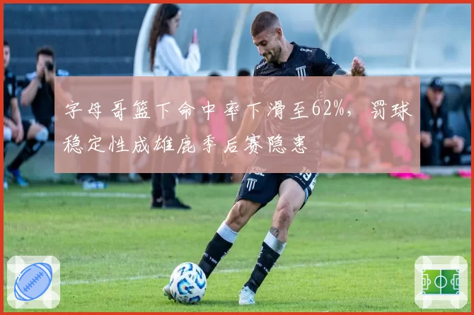 字母哥篮下命中率下滑至62%,罚球稳定性成雄鹿季后赛隐患