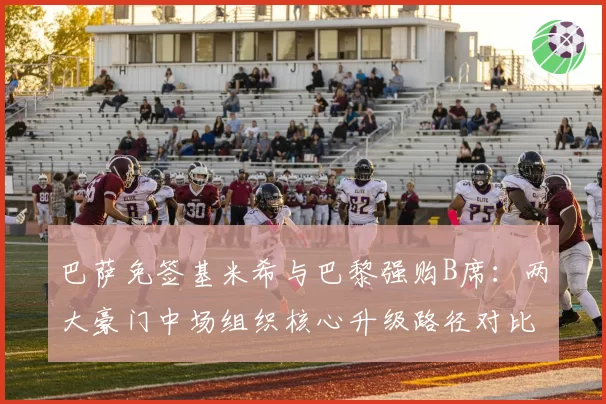巴萨免签基米希与巴黎强购B席：两大豪门中场组织核心升级路径对比