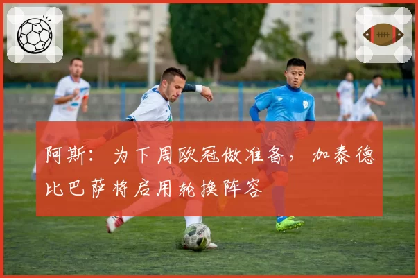 阿斯：为下周欧冠做准备，加泰德比巴萨将启用轮换阵容