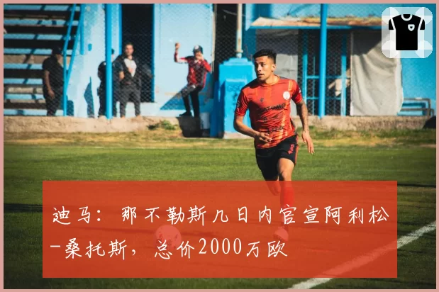 迪马:那不勒斯几日内官宣阿利松-桑托斯,总价2000万欧