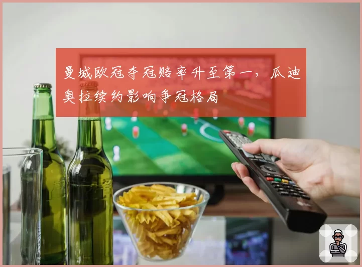 曼城欧冠夺冠赔率升至第一,瓜迪奥拉续约影响争冠格局