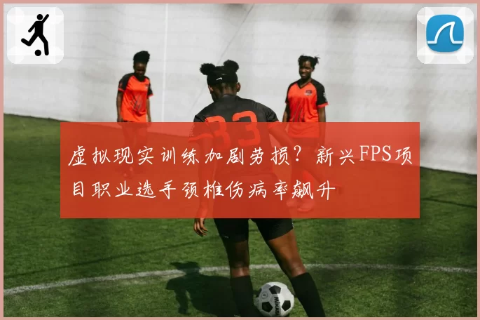虚拟现实训练加剧劳损？新兴FPS项目职业选手颈椎伤病率飙升