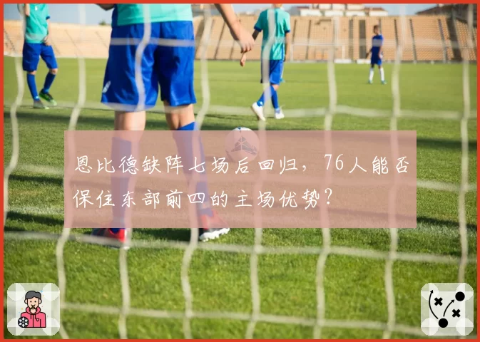 恩比德缺阵七场后回归,76人能否保住东部前四的主场优势?