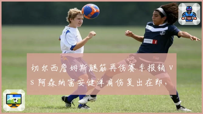 切尔西詹姆斯腿筋再伤赛季报销 vs 阿森纳富安健洋肩伤复出在即,伦敦防线重构节奏分化