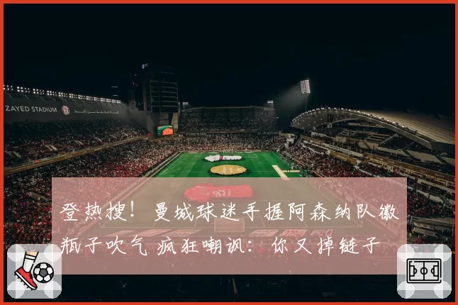 登热搜！曼城球迷手握阿森纳队徽瓶子吹气 疯狂嘲讽：你又掉链子