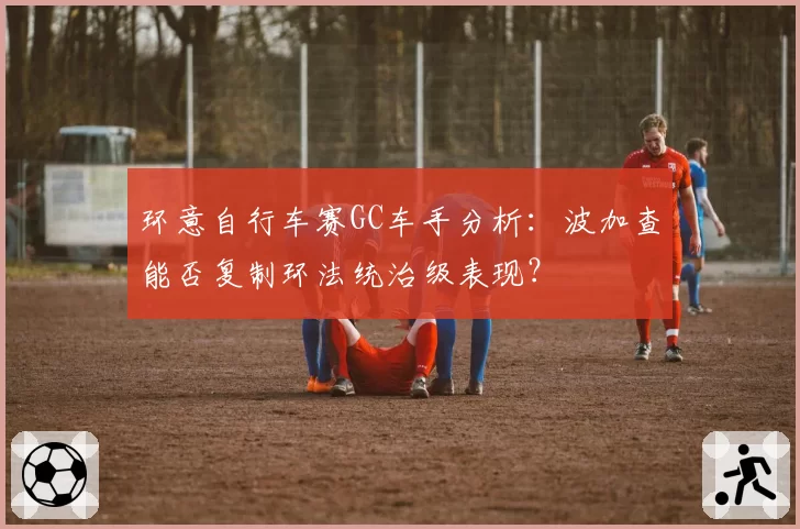 环意自行车赛GC车手分析：波加查能否复制环法统治级表现？