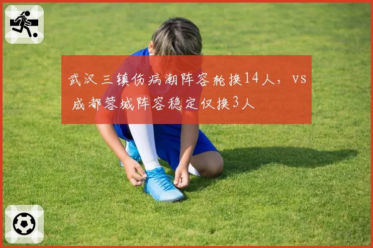 武汉三镇伤病潮阵容轮换14人,vs 成都蓉城阵容稳定仅换3人