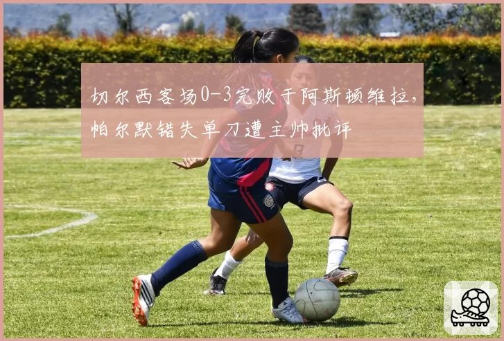 切尔西客场0-3完败于阿斯顿维拉，帕尔默错失单刀遭主帅批评