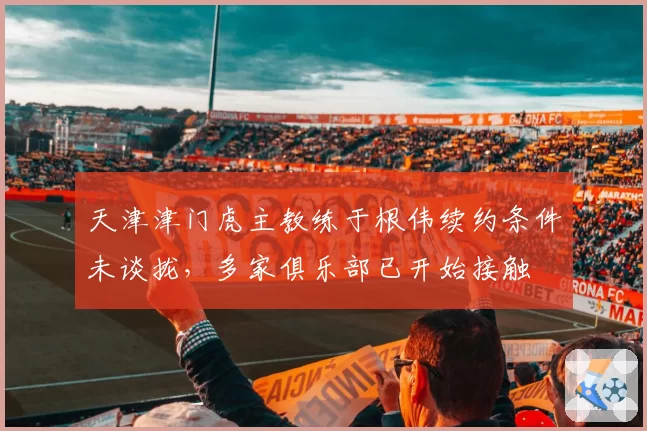 天津津门虎主教练于根伟续约条件未谈拢,多家俱乐部已开始接触