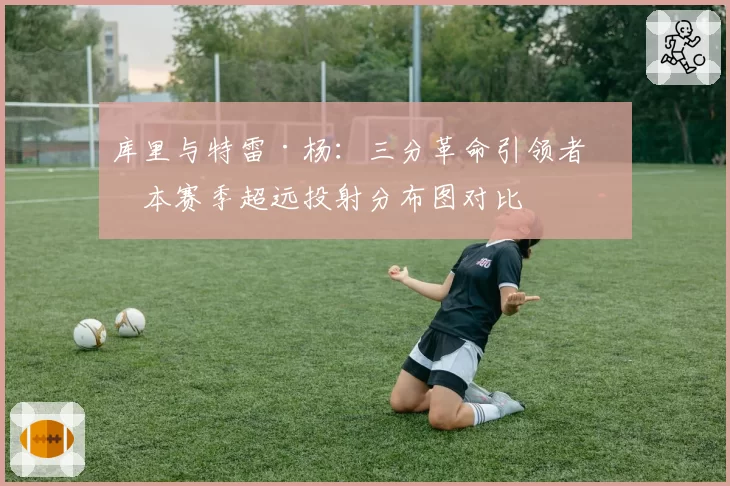 库里与特雷·杨：三分革命引领者，本赛季超远投射分布图对比
