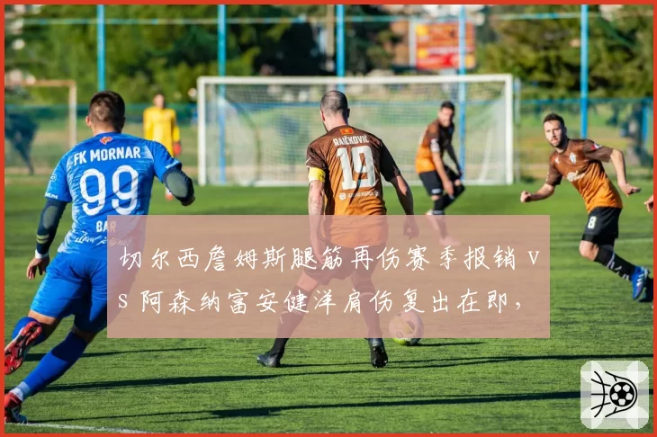 切尔西詹姆斯腿筋再伤赛季报销 vs 阿森纳富安健洋肩伤复出在即,伦敦防线重构节奏分化