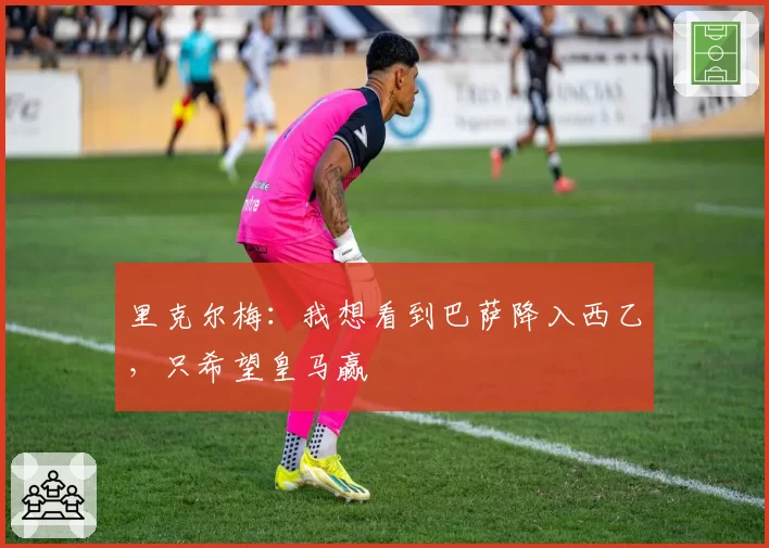 里克尔梅:我想看到巴萨降入西乙,只希望皇马赢