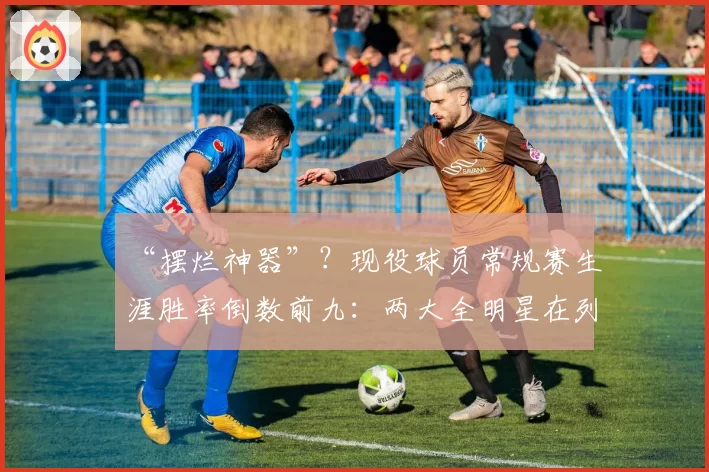 “摆烂神器”?现役球员常规赛生涯胜率倒数前九:两大全明星在列