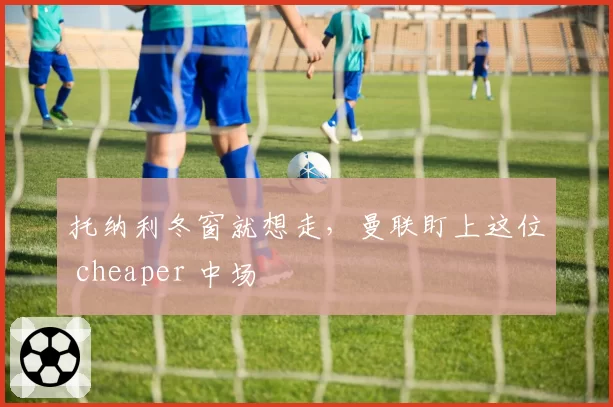 托纳利冬窗就想走,曼联盯上这位 cheaper 中场