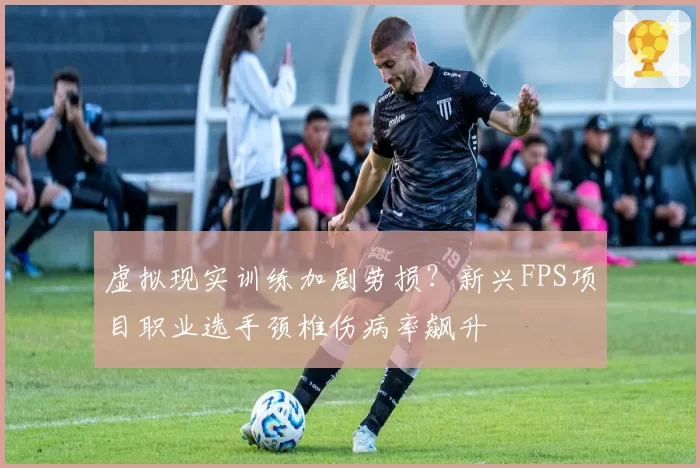 虚拟现实训练加剧劳损？新兴FPS项目职业选手颈椎伤病率飙升