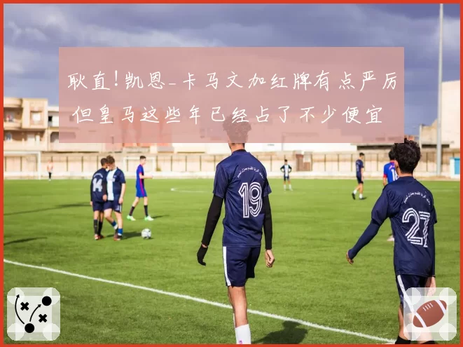 耿直!凯恩_卡马文加红牌有点严厉 但皇马这些年已经占了不少便宜