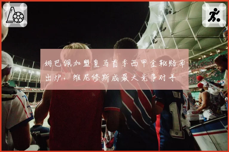 姆巴佩加盟皇马首季西甲金靴赔率出炉，维尼修斯成最大竞争对手