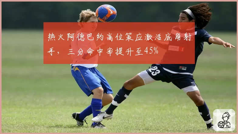 热火阿德巴约高位策应激活底角射手，三分命中率提升至45%