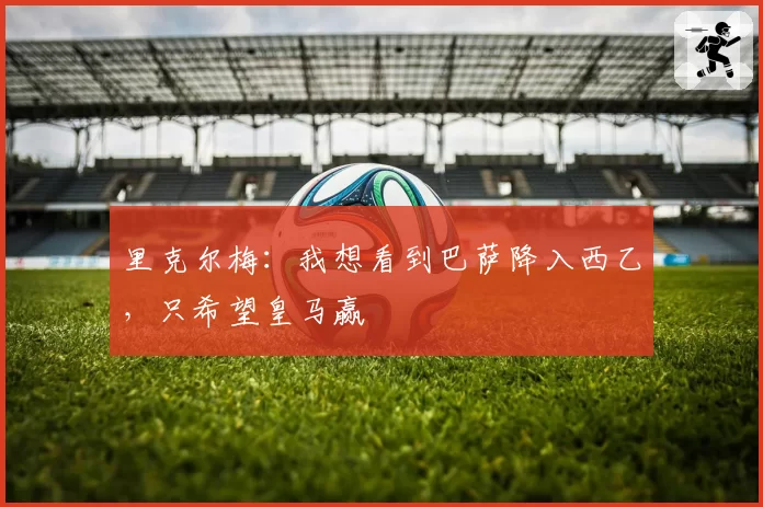 里克尔梅:我想看到巴萨降入西乙,只希望皇马赢