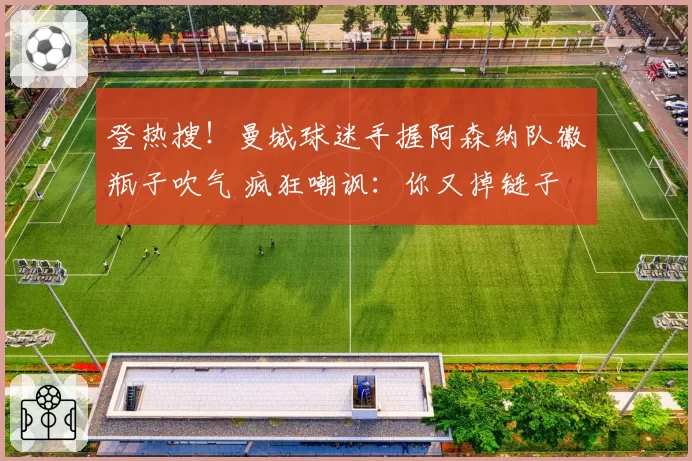 登热搜！曼城球迷手握阿森纳队徽瓶子吹气 疯狂嘲讽：你又掉链子