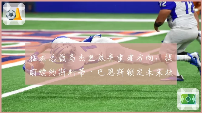猛龙总裁乌杰里放弃重建方向,提前续约斯科蒂·巴恩斯锁定未来核心