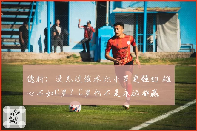 德科：没见过技术比小罗更强的 雄心不如C罗？C罗也不是永远都赢