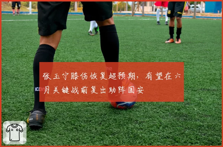 张玉宁膝伤恢复超预期，有望在六月关键战前复出助阵国安